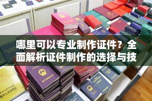 杜集哪里可以专业制作证件？全面解析证件制作的选择与技巧